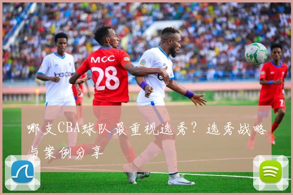 哪支CBA球队最重视选秀？选秀战略与案例分享