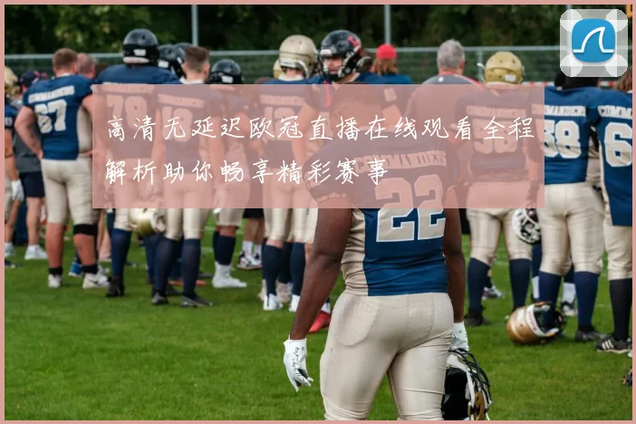 高清无延迟欧冠直播在线观看全程解析助你畅享精彩赛事