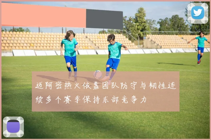 迈阿密热火依靠团队防守与韧性连续多个赛季保持东部竞争力