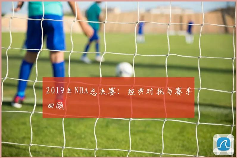 2019年NBA总决赛：经典对抗与赛季回顾